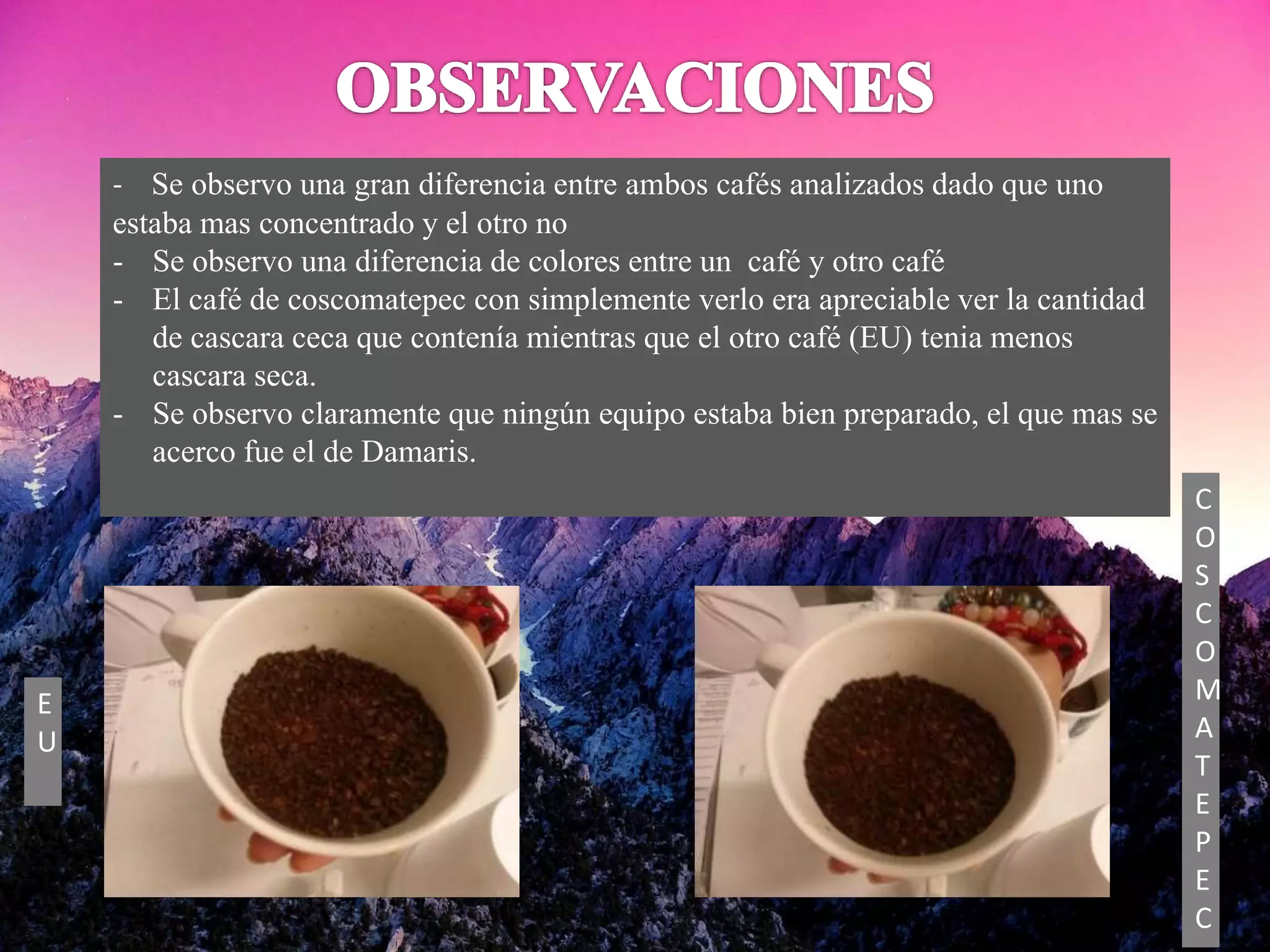 - Se observo una gran diferencia entre ambos cafés analizados dado que uno
estaba mas concentrado y el otro no
- Se observo una diferencia de colores entre un café y otro café
- El café de coscomatepec con simplemente verlo era apreciable ver la cantidad
de cascara ceca que contenía mientras que el otro café (EU) tenia menos
cascara seca.
- Se observo claramente que ningún equipo estaba bien preparado, el que mas se
acerco fue el de Damaris.
C
O
S
C
O
M
A
T
E
P
E
C
E
U
 