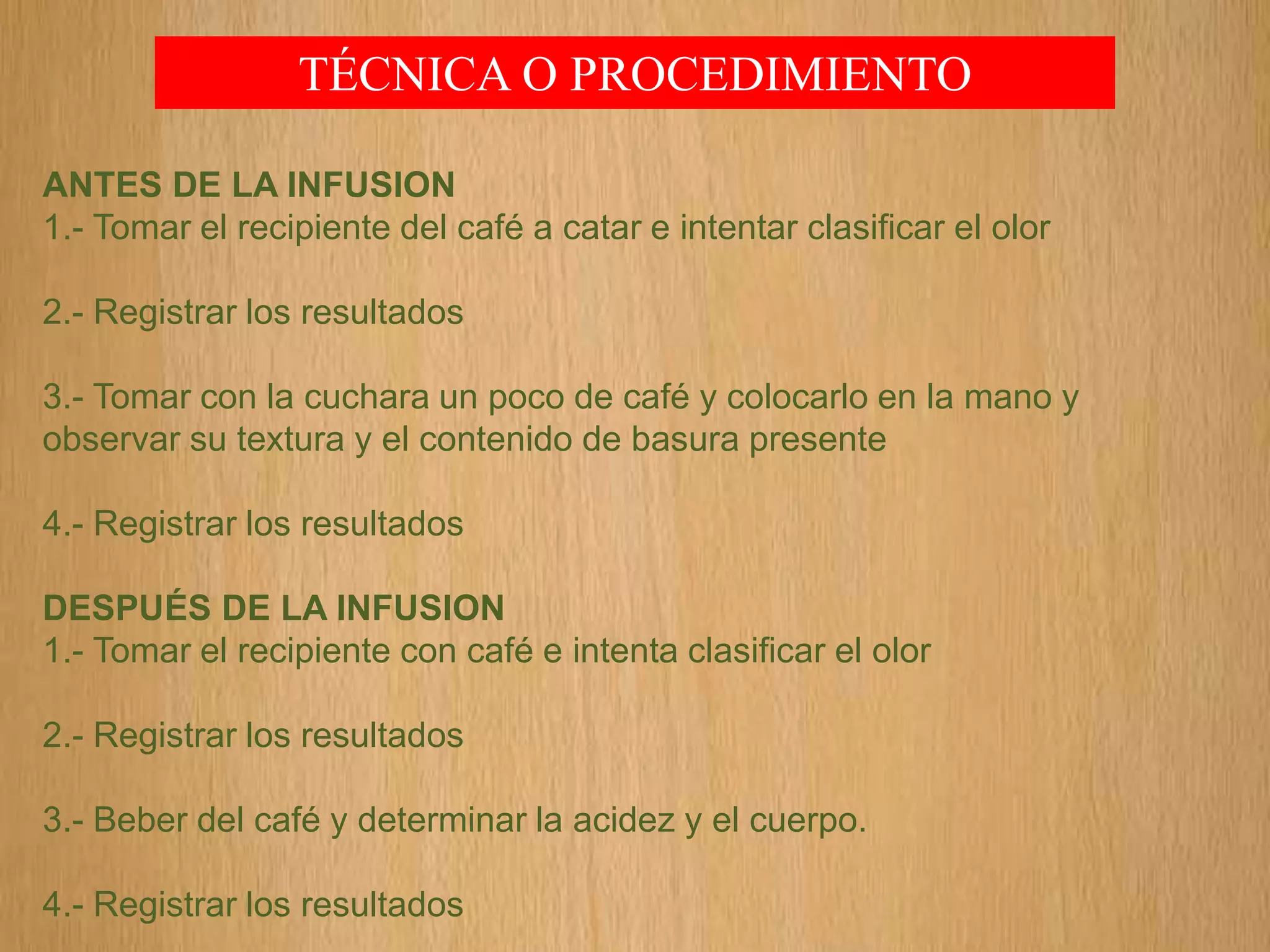 TÉCNICA O PROCEDIMIENTO
ANTES DE LA INFUSION
1.- Tomar el recipiente del café a catar e intentar clasificar el olor
2.- Registrar los resultados
3.- Tomar con la cuchara un poco de café y colocarlo en la mano y
observar su textura y el contenido de basura presente
4.- Registrar los resultados
DESPUÉS DE LA INFUSION
1.- Tomar el recipiente con café e intenta clasificar el olor
2.- Registrar los resultados
3.- Beber del café y determinar la acidez y el cuerpo.
4.- Registrar los resultados
 