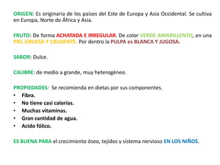 ORIGEN: Es originaria de los países del Este de Europa y Asia Occidental. Se cultiva
en Europa, Norte de África y Asia.
FRUTO: De forma ACHATADA E IRREGULAR. De color VERDE AMARILLENTO, en una
PIEL GRUESA Y CRUJIENTE. Por dentro la PULPA es BLANCA Y JUGOSA.
SABOR: Dulce.
CALIBRE: de medio a grande, muy heterogéneo.
PROPIEDADES: Se recomienda en dietas por sus componentes.
• Fibra.
• No tiene casi calorías.
• Muchas vitaminas.
• Gran cantidad de agua.
• Acido fólico.
ES BUENA PARA el crecimiento óseo, tejidos y sistema nervioso EN LOS NIÑOS.
 