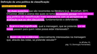 “Há duas questões que são recorrentes na literatura (e.g., Brookhart, 2011,
O’Connor, 2008) e acerca das quais se torna necessário pensar para conceber
uma política de classificação mais consistente com as perspetivas de
avaliação que se vêm discutindo, fundamentando e defendendo:
Definição de uma política de classificação
1. Qual é o real significado, qual a mensagem, que se pretende que as
notas passem para quem nelas possa estar interessado?
2. Quais são as audiências potencialmente interessadas na mensagem
que, através das notas, se pretende veicular?"
(in #Folha 10,
pág. 13, Domingos Fernandes)
PORQUÊ DUAS ESCALAS?
 