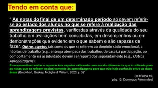 “ As notas do final de um determinado período só devem referir-
se ao estado dos alunos no que se refere à realização das
aprendizagens previstas, verificadas através da qualidade do seu
trabalho em avaliações bem concebidas, em desempenhos ou em
demonstrações que evidenciem o que sabem e são capazes de
fazer. Outros aspetos tais como os que se referem ao domínio sócio emocional, a
hábitos de trabalho (e.g., entrega atempada dos trabalhos de casa), à participação, ao
comportamento e à assiduidade devem ser reportados separadamente (e.g., Outras
Aprendizagens).
Tendo em conta que:
É recomendável avaliar e reportar tais aspetos utilizando uma escala diferente da que é utilizada para
as notas que se referem exclusivamente às aprendizagens para que não haja confusão entre as duas
áreas (Brookhart, Guskey, Mctighe & Wiliam, 2020, p. 3)”
(in #Folha 10,
pág. 12, Domingos Fernandes)
 