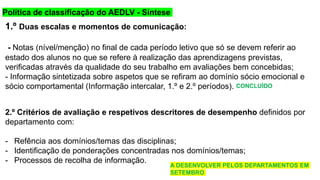 Política de classificação do AEDLV - Síntese de
classificação
1.º Duas escalas e momentos de comunicação:
- Notas (nível/menção) no final de cada período letivo que só se devem referir ao
estado dos alunos no que se refere à realização das aprendizagens previstas,
verificadas através da qualidade do seu trabalho em avaliações bem concebidas;
- Informação sintetizada sobre aspetos que se refiram ao domínio sócio emocional e
sócio comportamental (Informação intercalar, 1.º e 2.º períodos).
2.º Critérios de avaliação e respetivos descritores de desempenho definidos por
departamento com:
- Refência aos domínios/temas das disciplinas;
- Identificação de ponderações concentradas nos domínios/temas;
- Processos de recolha de informação.
CONCLUÍDO
A DESENVOLVER PELOS DEPARTAMENTOS EM
SETEMBRO
 