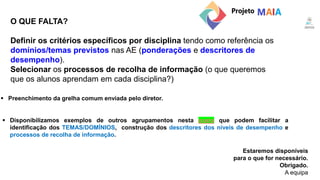 O QUE FALTA?
Estaremos disponíveis
para o que for necessário.
Obrigado.
A equipa
 Preenchimento da grelha comum enviada pelo diretor.
 Disponibilizamos exemplos de outros agrupamentos nesta pasta que podem facilitar a
identificação dos TEMAS/DOMÍNIOS, construção dos descritores dos níveis de desempenho e
processos de recolha de informação.
Definir os critérios específicos por disciplina tendo como referência os
domínios/temas previstos nas AE (ponderações e descritores de
desempenho).
Selecionar os processos de recolha de informação (o que queremos
que os alunos aprendam em cada disciplina?)
 