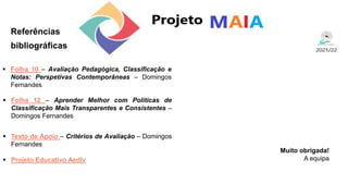 Referências
bibliográficas
Muito obrigada!
A equipa
 Folha 12 – Aprender Melhor com Políticas de
Classificação Mais Transparentes e Consistentes –
Domingos Fernandes
 Folha 10 – Avaliação Pedagógica, Classificação e
Notas: Perspetivas Contemporâneas – Domingos
Fernandes
 Texto de Apoio – Critérios de Avaliação – Domingos
Fernandes
 Projeto Educativo Aedlv
 