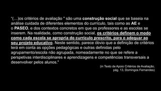 “(…)os critérios de avaliação " são uma construção social que se baseia na
análise cuidada de diferentes elementos do currículo, tais como as AE e
o PASEO, e dos contextos concretos em que os professores e as escolas se
inserem. Na realidade, como construção social, os critérios definem o modo
como cada escola se apropria do currículo prescrito, para o adequar ao
seu projeto educativo. Neste sentido, parece óbvio que a definição de critérios
terá em conta as opções pedagógicas e outras definidas pelo
agrupamento/escola não agrupada, nomeadamente no que se refere a
perspetivas interdisciplinares e aprendizagens e competências transversais a
desenvolver pelos alunos."
(in Texto de Apoio Critérios de Avaliação,
pág. 13, Domingos Fernandes)
 