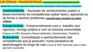 CRITÉRIOS TRANSVERSAIS Proposta aprovada a 02/09/2022 em CP
Conhecimento – Aquisição de conhecimentos (saber) e
desenvolvimento de competências (saber fazer), aplicando-os
de forma a resolver problemas (classificação resultará só deste
critério).
Compromisso - Comprometimento com o trabalho (ser
rigoroso), consigo próprio e com os outros/a comunidade
(Valores do PEA: Respeito | Responsabilidade | Solidariedade | Trabalho).
Autonomia - Consolidação e aprofundamento das
competências que já possuem, numa perspetiva de
aprendizagem ao longo da vida (Lema do PEA: Aprender para a Vida);
aprender a aprender.
Missão (PE): Formação integral de cidadãos Indivíduos responsáveis, empreendedores e competentes.
 