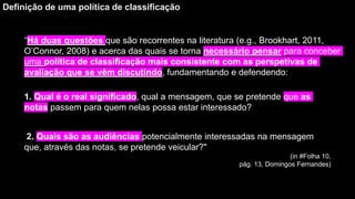 “Há duas questões que são recorrentes na literatura (e.g., Brookhart, 2011,
O’Connor, 2008) e acerca das quais se torna necessário pensar para conceber
uma política de classificação mais consistente com as perspetivas de
avaliação que se vêm discutindo, fundamentando e defendendo:
Definição de uma política de classificação
1. Qual é o real significado, qual a mensagem, que se pretende que as
notas passem para quem nelas possa estar interessado?
2. Quais são as audiências potencialmente interessadas na mensagem
que, através das notas, se pretende veicular?"
(in #Folha 10,
pág. 13, Domingos Fernandes)
 