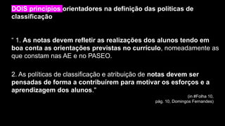 “ 1. As notas devem refletir as realizações dos alunos tendo em
boa conta as orientações previstas no currículo, nomeadamente as
que constam nas AE e no PASEO.
DOIS princípios orientadores na definição das políticas de
classificação
2. As políticas de classificação e atribuição de notas devem ser
pensadas de forma a contribuírem para motivar os esforços e a
aprendizagem dos alunos."
(in #Folha 10,
pág. 10, Domingos Fernandes)
 