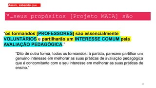 22
“os formandos [PROFESSORES] são essencialmente
VOLUNTÁRIOS e partilharão um INTERESSE COMUM pela
AVALIAÇÃO PEDAGÓGICA.”
“…seus propósitos [Projeto MAIA] são
eminentemente TRANSDICIPLINARES…”
Assim, sabendo que…
“Dito de outra forma, todos os formandos, à partida, parecem partilhar um
genuíno interesse em melhorar as suas práticas de avaliação pedagógica
que é concomitante com o seu interesse em melhorar as suas práticas de
ensino.”
 