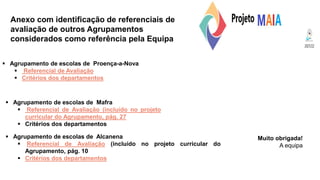 Anexo com identificação de referenciais de
avaliação de outros Agrupamentos
considerados como referência pela Equipa
Muito obrigada!
A equipa
 Agrupamento de escolas de Proença-a-Nova
 Referencial de Avaliação
 Critérios dos departamentos
 Agrupamento de escolas de Mafra
 Referencial de Avaliação (incluído no projeto
curricular do Agrupamento, pág. 27
 Critérios dos departamentos
 Agrupamento de escolas de Alcanena
 Referencial de Avaliação (incluído no projeto curricular do
Agrupamento, pág. 10
 Critérios dos departamentos
 