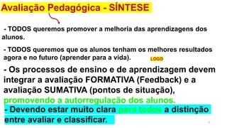 3
- TODOS queremos promover a melhoria das aprendizagens dos
alunos.
Avaliação Pedagógica - SÍNTESE
- Devendo estar muito clara para todos a distinção
entre avaliar e classificar.
- TODOS queremos que os alunos tenham os melhores resultados
agora e no futuro (aprender para a vida).
- Os processos de ensino e de aprendizagem devem
integrar a avaliação FORMATIVA (Feedback) e a
avaliação SUMATIVA (pontos de situação),
promovendo a autorregulação dos alunos.
LOGO
 