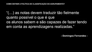 - Domingos Fernandes -
“(…) as notas devem traduzir tão fielmente
quanto possível o que é que
os alunos sabem e são capazes de fazer tendo
em conta as aprendizagens realizadas.”
COMO DEFINIR A POLÍTICA DE CLASSIFICAÇÃO DO AGRUPAMENTO?
 