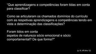 “Que aprendizagens e competências foram tidas em conta
para classificar?
Como se articularam os chamados domínios do currículo
com as respetivas aprendizagens e competências tendo em
vista a determinação das classificações?
Foram tidos em conta
aspetos de natureza sócio emocional e sócio
comportamental? De que forma?"
(p.16, #Folha 12)
 