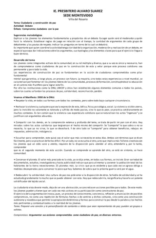 IE. PRESBITERO ALVARO SUAREZ
SEDE MONTEVIDEO
Villa del Rosario
Tema: Ciudadanía y construcción de paz
Actividad: Debate
Énfasis: Compromiso ciudadano con la paz
Sugerencias metodológicas
Explicar a los jóvenes los elementos fundamentales y propósitos de un debate. Escoger quién será el moderador y quién
hará la relatoría. Establecer reglas de juego en relación con el tiempo, la cantidad de argumentos de cada grupo de
debatientes y las pautas de respeto. Indicar las preguntas en torno de lo cual se debatirá.
Es importante que quien coordinela actividad tenga claridad dela organización, moderación y realización de un debate, en
especial quesepa dar indicacionessobrelos argumentos, sus tipologías y los elementos claves para que el ejercicio llegue a
buen término.
Desarrollo del tema
Los jóvenes como integrantes activos de la comunidad, en su rol múltiple y diverso, que a su vez es único y necesario, han
de comprometerse como ciudadanos de paz en la construcción de esta y velar porque este proceso cotidiano sea
permanente y para toda la vida.
Las experiencias de construcción de paz se fundamentan en la acción de ciudadanos comprometidos como pilar
fundamental
mental que garantiza, a largo plazo, un proceso con futuro. La mayoría, sino todas estas experiencias a nivel mundial, se
caracterizan por fomentar en los jóvenes líderes de las comunidades,procesos deformación,constituyéndose la educación
en el camino más fructífero para lograr este fin.
Por ello las instituciones como la ONU, UNICEF y otras han establecido algunos elementos comunes a todos los países,
sobre los cuales se fundan los procesos de paz, solidaridad, reconciliación, perdón.
Veamos el Manifiesto 2000 de la ONU:
• Respetar la vida, en todas sus formas y en todos los contextos, pero sobre todo bajo cualquier circunstancia.
• Rechazar la violencia,cualquiera quesea la expresión de esta, bélica,física,psicológica,social. La violencia visible aterra,
pero la invisible no solamente es tolerada y sufrida de modo pasivo, sino lo que es peor, se practica cotidianamente en
muchos contextos. Es tan común que la violencia sea espectáculo cotidiano que se naturalizan los actos “ingenuos” y se
justifican con argumentos absurdos.
• Compartir con los demás, en la comprensión extensa y profunda del tema, se trata de partir mi pan con el otro. Hay
miradas sobre los actos solidarios que tergiversan el hecho mismo del compartir. Se “comparte” lo que sobra o no se
necesita, lo que ya no sirve, lo que se desechará. Y de otro lado se “comparte” para obtener beneficios, rebajas en
impuestos, admiración, indulgencia.
• Escuchar para comprender, este quizá sea el valor que más se necesita en estos días. Ambos son términos que se dicen
fácilmente, pero se practican deforma difícil. Por un lado,no se escucha al otro,acto que implica más Talleres creativoscon
los jóvenes que un oído sano y atento, requiere de la disposición para atender al otro, entenderle y, por lo tanto,
comprender
que es el segundo momento de esta acción. Cuando se comprende se aprende del otro, se está en sintonía, se hace
comunidad.
• Conservar el planeta. El valor más preciado es la vida, ya se dijo antes, en todas sus formas, se insiste. Gran variedad de
documentales, estudios,investigadores y hasta publicidad indican que para alimentar y sostener la población total de los
habitantes de la tierra necesitaremos 25 planetas más. La crisis que ya es evidente y que cada vez se agrava obliga a
medidas desesperadas para conservar lo poco que hay. Sabemos de sobra que la próxima guerra será por el agua.
• Redescubrir la solidaridad. Una cultura de paz nos pide estar a la disposición de otros. Se habla de solidaridad y se ha
estudiado grandemente lo mucho que se puede obtener con esta. Hay que redescubrirla,resignificarlay hacerla un potente
solidificador del tejido social.
La ciudadanía vista deeste modo, deja de ser una abstracción,seconcretiza en acciones posibles para todos. De este modo.
los jóvenes pueden y tienen que ser cada vez más activos en su participación como constructores de paz.
El ejercicio dela argumentación invoca,pues, un proceso de conocimiento, conciencia, reflexión y enunciación de posibles
compromisos, no como una repetición de fórmulas hechas o de sentires y dichos comunes, sino como una construcción
autónoma y novedosa que permite la apropiación detérminos y formas para construir la paz desde la palabra y los hechos
más pertinentes y contextualizados a la realidad de los jóvenes.
Tarea: Preparar una canción y la personificación de cantantes o ídolos que sean representantes de paz; pueden ser grupos o
solistas.
Compromisos: Argumentar sus acciones comprometidas como ciudadano de paz, en diversos entornos.
 