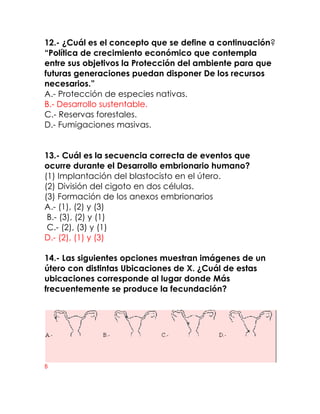 12.- ¿Cuál es el concepto que se define a continuación?
“Política de crecimiento económico que contempla
entre sus objetivos la Protección del ambiente para que
futuras generaciones puedan disponer De los recursos
necesarios.”
A.- Protección de especies nativas.
B.- Desarrollo sustentable.
C.- Reservas forestales.
D.- Fumigaciones masivas.
13.- Cuál es la secuencia correcta de eventos que
ocurre durante el Desarrollo embrionario humano?
(1) Implantación del blastocisto en el útero.
(2) División del cigoto en dos células.
(3) Formación de los anexos embrionarios
A.- (1), (2) y (3)
B.- (3), (2) y (1)
C.- (2), (3) y (1)
D.- (2), (1) y (3)
14.- Las siguientes opciones muestran imágenes de un
útero con distintas Ubicaciones de X. ¿Cuál de estas
ubicaciones corresponde al lugar donde Más
frecuentemente se produce la fecundación?

B

 