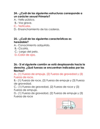 24.- ¿Cuál de las siguientes estructuras corresponde a
un carácter sexual Primario?
A.- Vello púbico.
B.- Voz grave.
C.- Testículos.
D.- Ensanchamiento de las caderas.
25.- ¿Cuál de las siguientes características es
heredable?
A.- Conocimiento adquirido.
B.- Cicatriz.
C.- Largo del pelo.
D.-Color de ojos.
26.- Si el siguiente camión se está desplazando hacia la
derecha, ¿Qué fuerzas se encuentran indicadas por las
flechas?
A.- (1) Fuerza de empuje, (2) Fuerza de gravedad y (3)
Fuerza de roce.
B.- (1) Fuerza de roce, (2) Fuerza de empuje y (3) Fuerza
de gravedad.
C.- (1) Fuerza de gravedad, (2) Fuerza de roce y (3)
Fuerza de empuje.
D.- (1) Fuerza de gravedad, (2) Fuerza de empuje y (3)
Fuerza de roce

 
