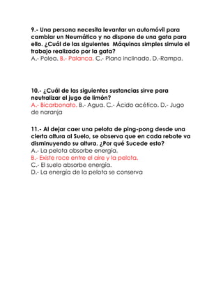 9.- Una persona necesita levantar un automóvil para
cambiar un Neumático y no dispone de una gata para
ello. ¿Cuál de las siguientes Máquinas simples simula el
trabajo realizado por la gata?
A.- Polea. B.- Palanca. C.- Plano inclinado. D.-Rampa.

10.- ¿Cuál de las siguientes sustancias sirve para
neutralizar el jugo de limón?
A.- Bicarbonato. B.- Agua. C.- Ácido acético. D.- Jugo
de naranja
11.- Al dejar caer una pelota de ping-pong desde una
cierta altura al Suelo, se observa que en cada rebote va
disminuyendo su altura. ¿Por qué Sucede esto?
A.- La pelota absorbe energía.
B.- Existe roce entre el aire y la pelota.
C.- El suelo absorbe energía.
D.- La energía de la pelota se conserva

 