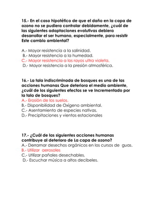 15.- En el caso hipotético de que el daño en la capa de
ozono no se pudiera controlar debidamente, ¿cuál de
las siguientes adaptaciones evolutivas debiera
desarrollar el ser humano, especialmente, para resistir
Este cambio ambiental?
A.- Mayor resistencia a la salinidad.
B.- Mayor resistencia a la humedad.
C.- Mayor resistencia a los rayos ultra violeta.
D.- Mayor resistencia a la presión atmosférica.
16.- La tala indiscriminada de bosques es una de las
acciones humanas Que deteriora el medio ambiente,
¿cuál de los siguientes efectos se ve Incrementado por
la tala de bosques?
A.- Erosión de los suelos.
B.- Disponibilidad de Oxígeno ambiental.
C.- Asentamiento de especies nativas.
D.- Precipitaciones y vientos estacionales

17.- ¿Cuál de las siguientes acciones humanas
contribuye al deterioro de La capa de ozono?
A.- Derramar desechos orgánicos en los cursos de guas.
B.- Utilizar aerosoles
C.- Utilizar pañales desechables.
D.- Escuchar música a altos decibeles.

 