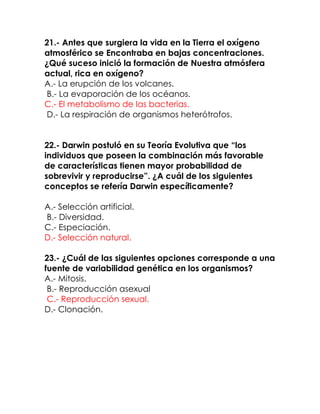 21.- Antes que surgiera la vida en la Tierra el oxígeno
atmosférico se Encontraba en bajas concentraciones.
¿Qué suceso inició la formación de Nuestra atmósfera
actual, rica en oxígeno?
A.- La erupción de los volcanes.
B.- La evaporación de los océanos.
C.- El metabolismo de las bacterias.
D.- La respiración de organismos heterótrofos.
22.- Darwin postuló en su Teoría Evolutiva que “los
individuos que poseen la combinación más favorable
de características tienen mayor probabilidad de
sobrevivir y reproducirse”. ¿A cuál de los siguientes
conceptos se refería Darwin específicamente?
A.- Selección artificial.
B.- Diversidad.
C.- Especiación.
D.- Selección natural.
23.- ¿Cuál de las siguientes opciones corresponde a una
fuente de variabilidad genética en los organismos?
A.- Mitosis.
B.- Reproducción asexual
C.- Reproducción sexual.
D.- Clonación.

 