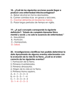 18.- ¿Cuál de las siguientes acciones puede llegar a
producir una enfermedad infectocontagiosa?
A.- Beber alcohol en forma desmedida.
B.- Comer comidas ricas en grasas y azúcares.
C.- Cocinar alimentos sin lavarse las manos.
D.- Pasar largos períodos de tiempo en vigilia.
19.- ¿A qué concepto corresponde la siguiente
definición?: “Estado de completo bienestar físico,
mental y social, y no solo la ausencia de enfermedad.”
A.- Sexualidad.
B.- Nutrición.
C.- Homeostasis.
D.- Salud.
20.- Investigaciones científicas han podido determinar la
data Aproximada de algunos eventos relacionados con
la evolución de la vida En la Tierra. ¿Cuál es el orden
correcto de los siguientes eventos?
1. Formación de la Tierra.
2. Primeros invertebrados.
3. Primeros dinosaurios.
4. Origen de la vida en la Tierra.
5. Primeros Homo sapiens.
A.- 4 – 1 – 3 – 2 – 5
B.- 4 – 5 – 3 – 1 – 4
C.- 1 – 3 – 5 – 4 – 2
D.- 1– 4 – 2 – 3 – 5

 