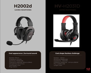 10
H2002d
GAMINGHEADPHONES
Cool appearance | Surround sound
Speaker: 53mm
Impedance: 64±15%
Sensitivity: 110dB±3dB
Frequency response: 20Hz to 20kHz
Microphone: 6.0×2.7mm
Cord length: 2.0m
Plug: 3.5mm
HV-H2031D
GAMINGHEADPHONES
Cool shape fearless challenge
Speaker：40mm
Sensitivity:108dB±3dB
Impedance：32Ω±15%
Frequency Response：20 Hz to 20KHZ
Plus : 3.5MM+USB
Length: 2.0M
 