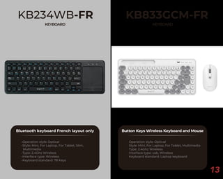 KB833GCM-FR
KEYBOARD
Button Keys Wireless Keyboard and Mouse
Operation style: Optical
Style: Mini, For Laptop, For Tablet, Multimedia
Type: 2.4Ghz Wireless
Interface type: usb, Wireless
Keyboard standard: Laptop keyboard
13
KB234WB-FR
KEYBOARD
Bluetooth keyboard French layout only
-Operation style: Optical
-Style: Mini, For Laptop, For Tablet, Slim,
Multimedia
-Type: 2.4Ghz Wireless
-Interface type: Wireless
-Keyboard standard: 78 Keys
 