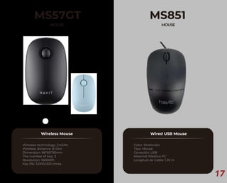 17
MS57GT
MOUSE
Wireless Mouse
Wireless technology: 2.4GHz
Wireless distance: 8-10m
Dimension: 98*60*30mm
The number of key: 3
Resolution: 1600DPI
Key life: 3,000,000 times
MS851
MOUSE
Wired USB Mouse
Color: Multicolor
Tipo: Mouse
Conexión: USB
Material: Plástico PC
Longitud de Cable: 1.35 m
 
