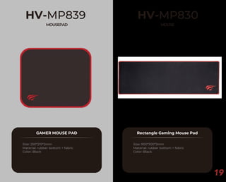 19
HV-MP839
MOUSEPAD
GAMER MOUSE PAD
Size: 250*210*2mm
Material: rubber bottom + fabric
Color: Black
HV-MP830
MOUSE
Rectangle Gaming Mouse Pad
Size: 900*300*3mm
Material: rubber bottom + fabric
Color: Black
 