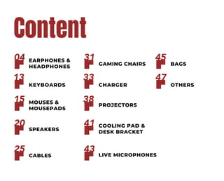 Content
EARPHONES &
HEADPHONES
04
MOUSES &
MOUSEPADS
15
SPEAKERS
20
CABLES
25
KEYBOARDS
13
GAMING CHAIRS
31
PROJECTORS
38
COOLING PAD &
DESK BRACKET
41
LIVE MICROPHONES
43
CHARGER
33
BAGS
45
OTHERS
47
 