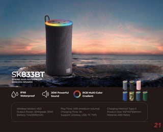 RGB Multi-Color
Gradient
30W Powerful
Sound
IPX6
Waterproof
Wireless Version: V5.3
Output Power: 20W(peak: 30W)
Battery: 7.4V/2000mAh
Charging Method: Type-C
Product Size: 102*102*200mm
Material: ABS+fabric
Play Time: ≥10h (medium volume)
Charging Time: 4h
Support: wireless, USB, TF, TWS
SK833BT
STRONG BASS WATERPROOF
WIRELESS SPEAKER
21
 