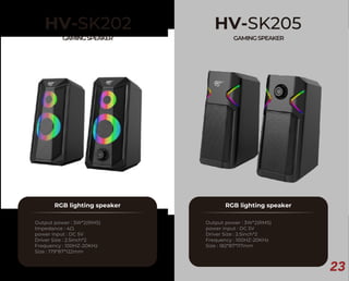 23
HV-SK202
GAMINGSPEAKER
RGB lighting speaker
Output power : 3W*2(RMS)
Impedance : 4Ω
power input : DC 5V
Driver Size : 2.5inch*2
Frequency : 100HZ-20KHz
Size : 179*87*122mm
HV-SK205
GAMINGSPEAKER
RGB lighting speaker
Output power : 3W*2(RMS)
power input : DC 5V
Driver Size : 2.5inch*2
Frequency : 100HZ-20KHz
Size : 182*87*117mm
 