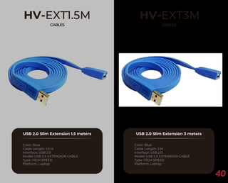 40
HV-EXT1.5M
CABLES
USB 2.0 Slim Extension 1.5 meters
Color: Blue
Cable Length: 1.5 M
Interface: USB 2.0
Model: USB 2.0 EXTENSION CABLE
Type: HIGH SPEED
Platform: Laptop
HV-EXT3M
CABLES
USB 2.0 Slim Extension 3 meters
Color: Blue
Cable Length: 3 M
Interface: USB 2.0
Model: USB 2.0 EXTENSION CABLE
Type: HIGH SPEED
Platform: Laptop
 