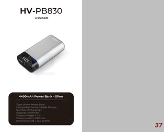 37
HV-PB830
CHARGER
4400mAh Power Bank – Silver
Type: Wired Power Bank
Compatible Device: Mobile Phones
Number of Charging: 1
Capacity: 4400mAh
Output voltage: 5.0 V
Output current: 1000 mA
Dimensions: 90 x 46 x 23 mm
 