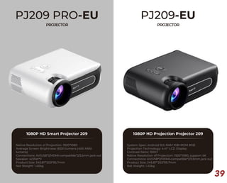 39
PJ209 PRO-EU
PROJECTOR
1080P HD Smart Projector 209
Native Resolution of Projection: 1920*1080
Average Screen Brightness: 8500 lumens (400 ANSI
lumens)
Connections: AV/USB*2/HDMI-compatible*2/3.5mm jack out
Speaker: 4Ω5W*2
Product Size: 245.87*203*95.7mm
Net Weight: 1.45kg
PJ209-EU
PROJECTOR
1080P HD Projection Projector 209
System Spec: Android 9.0, RAM 1GB+ROM 8GB
Projection Technology: 4.41" LCD Display
Contrast Ratio: 1500:1
Native Resolution of Projection: 1920*1080, support 4K
Connections: AV/USB*2/HDMI-compatible*2/3.5mm jack out
Product Size: 245.87*203*95.7mm
Net Weight: 1.45kg
 