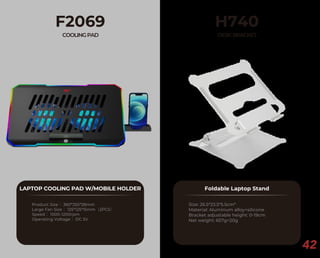 42
F2069
COOLINGPAD
LAPTOP COOLING PAD W/MOBILE HOLDER
Product Size： 360*255*28mm
Large Fan Size： 125*125*15mm（2PCS）
Speed： 1000-1200rpm
Operating Voltage： DC 5V
H740
DESKBRACKET
Foldable Laptop Stand
Size: 26.5*23.5*5.5cm*
Material: Aluminum alloy+silicone
Bracket adjustable height: 0-19cm
Net weight: 657g+20g
 
