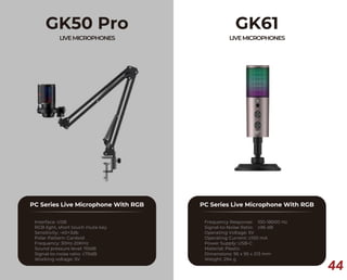 44
GK50 Pro
LIVEMICROPHONES
PC Series Live Microphone With RGB
Interface: USB
RGB light, short touch mute key
Sensitivity: -40+3db
Polar Pattern: Cardoid
Frequency: 30Hz-20KHz
Sound pressure level: 110dB
Signal-to-noise ratio: ≥70dB
Working voltage: 5V
GK61
LIVEMICROPHONES
PC Series Live Microphone With RGB
Frequency Response: 100-18000 Hz
Signal-to-Noise Ratio: ≥96 dB
Operating Voltage: 5V
Operating Current: ≤100 mA
Power Supply: USB-C
Material: Plastic
Dimensions: 95 x 95 x 213 mm
Weight: 294 g
 