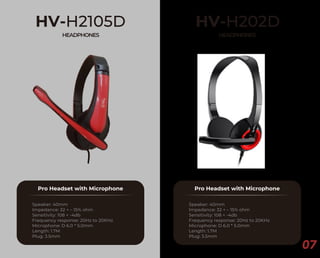 07
HV-H2105D
HEADPHONES
Pro Headset with Microphone
Speaker: 40mm
Impedance: 32 + – 15% ohm
Sensitivity: 108 + -4db
Frequency response: 20Hz to 20KHz
Microphone: D 6.0 * 5.0mm
Length: 1.7M
Plug: 3.5mm
HV-H202D
HEADPHONES
Pro Headset with Microphone
Speaker: 40mm
Impedance: 32 + – 15% ohm
Sensitivity: 108 + -4db
Frequency response: 20Hz to 20KHz
Microphone: D 6.0 * 5.0mm
Length: 1.7M
Plug: 3.5mm
 