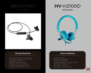 08
HV-H978BT
HEADPHONES
Wireless Bluetooth
Driver Size: 40mm dynamic drivers
Frequency Response: 20 Hz – 20 kHz
Impedance: 32 Ohms
Battery Capacity: 400 mAh
Playback Time: Up to 15 hours
Standby Time: Up to 300 hours
Charging Time: Approx. 2 hours
HV-H2100D
HEADPHONES
Music headphone
Speaker：40mm
Sensitivity:100dB±3dB
Impedance：32Ω±15%
Frequency Response：20 Hz to 20KHZ
Cord Length：Approx 1.2m
Plug Type：3.5 mm
Dimension:：190*200*65mm
 