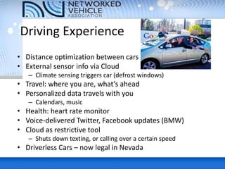 Driving Experience
• Distance optimization between cars
• External sensor info via Cloud
– Climate sensing triggers car (defrost windows)
• Travel: where you are, what’s ahead
• Personalized data travels with you
– Calendars, music
• Health: heart rate monitor
• Voice-delivered Twitter, Facebook updates (BMW)
• Cloud as restrictive tool
– Shuts down texting, or calling over a certain speed
• Driverless Cars – now legal in Nevada
 