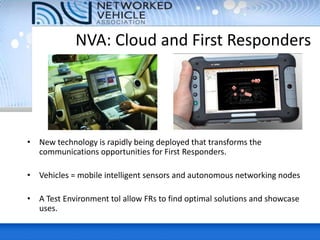 • New technology is rapidly being deployed that transforms the
communications opportunities for First Responders.
• Vehicles = mobile intelligent sensors and autonomous networking nodes
• A Test Environment tol allow FRs to find optimal solutions and showcase
uses.
NVA: Cloud and First Responders
 