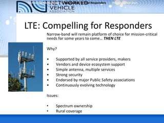 LTE: Compelling for Responders
Narrow-band will remain platform of choice for mission-critical
needs for some years to come… THEN LTE
Why?
• Supported by all service providers, makers
• Vendors and device ecosystem support
• Simple antenna, multiple services
• Strong security
• Endorsed by major Public Safety associations
• Continuously evolving technology
Issues:
• Spectrum ownership
• Rural coverage
Technology Momentum Application to First Responders Proposed Test-Bed
 