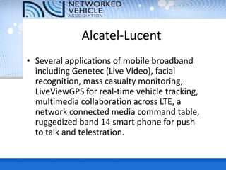 Alcatel-Lucent
• Several applications of mobile broadband
including Genetec (Live Video), facial
recognition, mass casualty monitoring,
LiveViewGPS for real-time vehicle tracking,
multimedia collaboration across LTE, a
network connected media command table,
ruggedized band 14 smart phone for push
to talk and telestration.
 