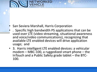 • San Seviera Marshall, Harris Corporation
• . Specific high bandwidth PS applications that can be
used over LTE (video streaming, situational awareness
and voice/video communications), recognizing that
available LTE enabled devices will drive application
usage; and
• 3. Harris intelligent LTE enabled devices: a vehicular
modem – MBC-100, a ruggedized smart phone – the
InTouch and a Public Safety grade tablet – the BTC-
100.
 