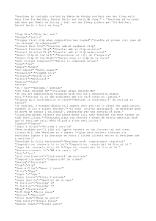 "Resolume is lovingly crafted by Edwin de Koning and Bart van der Ploeg with
help from Tim Walther, Daniel Berio and Joris de Jong." = "Resolume sÂ´ha creat
amb amor per Edwin de Koning i Bart van der Ploeg ajudats per Tim Walther,
Daniel Berio i Joris de Jong."


"Step Size"="Mida del salt"
"Escape"="Sortir"
"Trigger first clip when composition has loaded"="LlanÃ§a el primer clip quan sÂ
´ha carregat la composiciÃ³"
"Connect Next Clip"="Conectar amb el segÃ¼ent clip"
"Connect Previous Clip"="Conectar amb el clip anterior"
"Connect Selected Clip"="Conectar amb el clip seleccionat"
"Select Clip At the Left"="Seleccionar el clip de l'esquerra"
"Select Clip At the Right"="Seleccionar el clip de la dreta"
"Edit Current Component"="Editar el component actual"
"none"="cap"
"Angle"="Angle"
"Pin edges?"="Punts suaus?"
"Frequency"="FreqÃ¼Ã¨ncia"
"Distance"="DistÃ ncia"
"Distort"="DistorsiÃ³"
"Radius"="Radi"
"X"="X"
"In / Out"="Entrada / Sortida"
"Use Arial Unicode MS"="Utilitzar Arial Unicode MS"
"If you are experiencing troubles with non-latin characters enable
this."="Activar si es tÃ© problemes amb els carÃ cters no llatins."
"Display Quit Confirmation on close"="Mostrar la confirmaciÃ³ de sortida al
tancar"
"If enabled, a warning dialog will appear when you try to close the application.
Disable it for a silent shutdow."="Si estÃ activat apareixerÃ um missatge quan
es provi de tancar l'aplicaciÃ³. Desactivar per una sortida rÃ pida."
"Disabling global effects and blend modes will make Resolume run much faster on
high resolutions."="Desahabilitant els efectes i modes de mescla generals farÃ
que el resolume vaigi mÃ©s rÃ pid a altes resolucions."
"Syphon"="Syphon"
"Input & Output"="Entrada i sortida"
"When enabled you'll find all Syphon servers on the Sources tab and other
clients will see Resolume as a server."="Quan esta activat trobareu els
servidors Syphon a la pestanya de Fonts i altres clients veuran al Resolume com
a servidor."
"Resolume is fully registered"="Resolume estÃ completament registrat"
"Composition: channels %d to %d "="Composition: canals del %d fins al %d "
"Layer %d: channels %d to %d "="Capa %d: canals del %d fins al %d "
"Maximum channel: %d"="MÃ xim canal: %d"
"Font"="Font"
"Quit Confirmation"="ConfirmaciÃ³ de sortirda"
"Composition beats"="ComposiciÃ³ de ritmes"
"Easing"="facilitat"
"Crop"="Crop"
"Save & Close"="Desar i tancar"
"Slice"="Capa"
"Layer "="Capa "
"Input Source"="Fonts d'entrada"
"Layer Opacity"="Opacitat de la capa"
"X Position"="PosiciÃ³ X"
"Y Position"="PosiciÃ³ Y"
"Wrap"="Envolcallar"
"Soft Edge"="Marcs suaus"
"Options"="Opcions"
"Point Mode"="Mode de punts"
"Add Points"="Afegir Punts"
"Remove Points"="Treure punts"
 