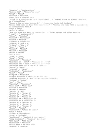 "Mapping" = "Assignacions"
"Remove All" = "Treure'ls tots"
"Stop" = "Stop"
"Focus:" = "Focus:"
"Send OSC" = "Enviar OSC"
"Click on a highlighted interface element." = "Premeu sobre un element destacat
de l'interfÃcie."
"Press a key on your keyboard." = "Premeu una tecla del teclat."
"Press MIDI note or dial MIDI controller." = "Premeu una nota MIDI o pulsador de
la controladora MIDI."
"key" = "key"
"MIDI" = "MIDI"
"Are you sure you want to remove the " = "Esteu segurs que voleu esborrar "
" map?" = " assignaciÃ³?"
"Clear" = "Netejar"
"Cancel" = "Cancelar"
"Piano" = "Piano"
"Invert" = "Invertir"
"X-Axis" = "Eix - X"
"Y-Axis" = "Eix - Y"
"Key: " = "Key: "
"Toggle" = "Tecla"
"Mouse" = "RatolÃ"
"Mode" = "Mode"
"CC" = "CC"
"Step" = "Step"
"Loop" = "Loop"
"Absolute" = "Absolut"
"Relative (0 - 127)" = "Relatiu (0 - 127)"
"Relative (63 - 65)" = "Relatiu (63 - 65)"
"Relative (ReACT)" = "Relatiu (ReACT)"
"Range" = "Rang"
"Channel" = "Canal"
"Velocity" = "Velocitat"
"Note" = "Nota"
"Output" = "Sortida"
"Output Monitor" = "Monitor de sortida"
"Preview Monitor" = "Monitor de PrevisualitzaciÃ³"
"Volume" = "Volum"
"Pan" = "Pan"
"Opacity" = "Opacitat"
"Fade Out" = "Fade Out"
"Scale" = "Escala"
"Width" = "Ample"
"Height" = "Alt"
"Rotate X" = "Rotar X"
"Rotate Y" = "Rotar Y"
"Rotate Z" = "Rotar Z"
"Position X" = "PosiciÃ³ X"
"Position Y" = "PosiciÃ³ Y"
"Anchor X" = "Anclar X"
"Anchor Y" = "Anclar Y"
"Anchor Z" = "Anclar Z"
"Basic" = "Basic"
"Timeline" = "LÃnia de temps"
"LFO" = "LFO"
"Links" = "EnllaÃ§os"
"Link" = "EnllaÃ§"
"Dashboard" = "Taulell d'instruments"
"Clip Position" = "PosiciÃ³ del Clip"
"BPM Sync" = "BPM Sinc"
"External" = "Extern"
"Audio FFT" = "Ã€udio FFT"
"Events" = "Events"
 