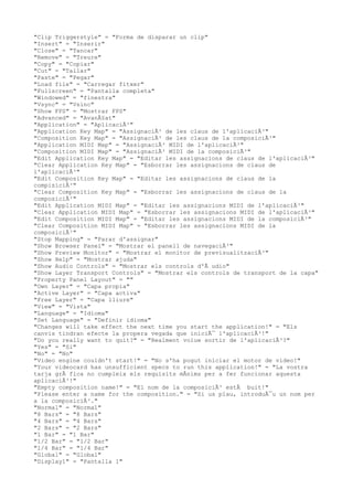 "Clip Triggerstyle" = "Forma de disparar un clip"
"Insert" = "Inserir"
"Close" = "Tancar"
"Remove" = "Treure"
"Copy" = "Copiar"
"Cut" = "Tallar"
"Paste" = "Pegar"
"Load file" = "Carregar fitxer"
"Fullscreen" = "Pantalla completa"
"Windowed" = "finestra"
"Vsync" = "Vsinc"
"Show FPS" = "Mostrar FPS"
"Advanced" = "AvanÃ§at"
"Application" = "AplicaciÃ³"
"Application Key Map" = "AssignaciÃ³ de les claus de l'aplicaciÃ³"
"Composition Key Map" = "AssignaciÃ³ de les claus de la composiciÃ³"
"Application MIDI Map" = "AssignaciÃ³ MIDI de l'aplicaciÃ³"
"Composition MIDI Map" = "AssignaciÃ³ MIDI de la composiciÃ³"
"Edit Application Key Map" = "Editar les assignacions de claus de l'aplicaciÃ³"
"Clear Application Key Map" = "Esborrar les assignacions de claus de
l'aplicaciÃ³"
"Edit Composition Key Map" = "Editar les assignacions de claus de la
compisiciÃ³"
"Clear Composition Key Map" = "Esborrar les assignacions de claus de la
composiciÃ³"
"Edit Application MIDI Map" = "Editar les assignacions MIDI de l'aplicaciÃ³"
"Clear Application MIDI Map" = "Esborrar les assignacions MIDI de l'aplicaciÃ³"
"Edit Composition MIDI Map" = "Editar les assignacions MIDI de la composiciÃ³"
"Clear Composition MIDI Map" = "Esborrar les assignacions MIDI de la
composiciÃ³"
"Stop Mapping" = "Parar d'assignar"
"Show Browser Panel" = "Mostrar el panell de navegaciÃ³"
"Show Preview Monitor" = "Mostrar el monitor de previsualitzaciÃ³"
"Show Help" = "Mostrar ajuda"
"Show Audio Controls" = "Mostrar els controls d'Ã udio"
"Show Layer Transport Controls" = "Mostrar els controls de transport de la capa"
"Property Panel Layout" = ""
"Own Layer" = "Capa propia"
"Active Layer" = "Capa activa"
"Free Layer" = "Capa lliure"
"View" = "Vista"
"Language" = "Idioma"
"Set Language" = "Definir idioma"
"Changes will take effect the next time you start the application!" = "Els
canvis tindran efecte la propera vegada que iniciÃ¯ l'aplicaciÃ³!"
"Do you really want to quit?" = "Realment volue sortir de l'aplicaciÃ³?"
"Yes" = "Si"
"No" = "No"
"Video engine couldn't start!" = "No s'ha pogut iniciar el motor de video!"
"Your videocard has unsufficient specs to run this application!" = "La vostra
tarja grÃ fica no cumpleix els requisits mÃnims per a fer funcionar aquesta
aplicaciÃ³!"
"Empty composition name!" = "El nom de la composiciÃ³ estÃ buit!"
"Please enter a name for the composition." = "Si us plau, introduÃ¯u un nom per
a la composiciÃ³."
"Normal" = "Normal"
"8 Bars" = "8 Bars"
"4 Bars" = "4 Bars"
"2 Bars" = "2 Bars"
"1 Bar" = "1 Bar"
"1/2 Bar" = "1/2 Bar"
"1/4 Bar" = "1/4 Bar"
"Global" = "Global"
"Display1" = "Pantalla 1"
 