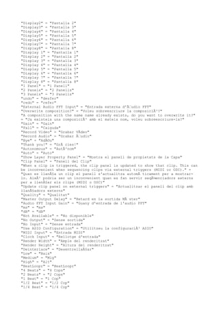 "Display2" = "Pantalla 2"
"Display3" = "Pantalla 3"
"Display4" = "Pantalla 4"
"Display5" = "Pantalla 5"
"Display6" = "Pantalla 6"
"Display7" = "Pantalla 7"
"Display8" = "Pantalla 8"
"Display 1" = "Pantalla 1"
"Display 2" = "Pantalla 2"
"Display 3" = "Pantalla 3"
"Display 4" = "Pantalla 4"
"Display 5" = "Pantalla 5"
"Display 6" = "Pantalla 6"
"Display 7" = "Pantalla 7"
"Display 8" = "Pantalla 8"
"1 Panel" = "1 Panell"
"2 Panels" = "2 Panells"
"3 Panels" = "3 Panells"
"undo" = "desfer"
"redo" = "refer"
"External Audio FFT Input" = "Entrada externa d'Ã€udio FFT"
"Overwrite composition?" = "Voleu sobreescriure la composiciÃ³?"
"A composition with the same name already exists, do you want to overwrite it?"
= "Ja existeix una composiciÃ³ amb el mateix nom, voleu sobreescriure-la?"
"Gain" = "Gain"
"Fall" = "Caiguda"
"Record Video" = "Grabar VÃdeo"
"Record Audio" = "Grabar Ã€udio"
"Bye" = "AdÃ©u"
"Thank you!" = "GrÃ cies!"
"Autonomous" = "AutÃ²nom"
"Auto" = "Auto"
"Show Layer Property Panel" = "Mostra el panell de propietats de la Capa"
"Clip Panel" = "Panell del Clip"
"When a clip is triggered, the clip panel is updated to show that clip. This can
be inconvenient when sequencing clips via external triggers (MIDI or OSC)." =
"Quan es llanÃ§a un clip el panell s'actualitza automÃ ticament per a mostrar-
lo. AixÃ² podria ser un inconvenient quan es fan servir seqÃ¼enciadors externs
per a llenÃ§ar els clips (MIDI o OSC)"
"Update clip panel on external triggers" = "Actualitzar el panell del clip amb
llanÃ§adors externs"
"Quality" = "Qualitat"
"Master Output Delay" = "Retard en la sortida MÃ ster"
"Audio FFT Input Gain" = "Guany d'entrada de l'audio FFT"
"ms" = "ms"
"dB" = "dB"
"Not Available" = "No disponible"
"No Output" = "Sense sortida"
"No Input" = "Sense entrada"
"Use ASIO Configuration" = "Utilitzeu la configuraciÃ³ ASIO"
"MIDI Input" = "Entrada MIDI"
"Clock Input" = "Rellotge d'entrada"
"Render Width" = "Ample del renderitzat"
"Render Height" = "Altura del renderitzat"
"Deinterlace" = "DesentrellaÃ§ar"
"Low" = "Baix"
"Medium" = "Mig"
"High" = "Alt"
"BeatLoopr" = "BeatLoopr"
"4 Beats" = "4 Cops"
"2 Beats" = "2 Cops"
"1 Beat" = "1 Cop"
"1/2 Beat" = "1/2 Cop"
"1/4 Beat" = "1/4 Cop"
 