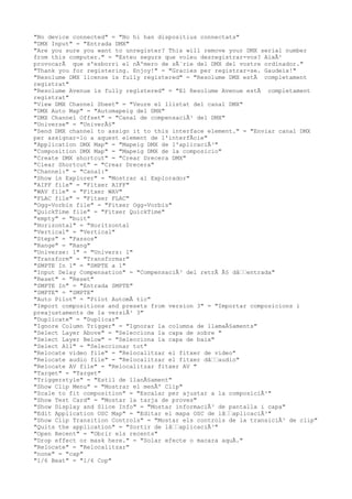 "No device connected" = "No hi han dispositius connectats"
"DMX Input" = "Entrada DMX"
"Are you sure you want to unregister? This will remove your DMX serial number
from this computer." = "Esteu segurs que voleu desregistrar-vos? AixÃ²
provocarÃ que s'esborri el nÃºmero de sÃ¨rie del DMX del vostre ordinador."
"Thank you for registering. Enjoy!" = "Gracies per registrar-se. Gaudeix!"
"Resolume DMX license is fully registered" = "Resolume DMX estÃ completament
registrat"
"Resolume Avenue is fully registered" = "El Resolume Avenue estÃ completament
registrat"
"View DMX Channel Sheet" = "Veure el llistat del canal DMX"
"DMX Auto Map" = "Automapeig del DMX"
"DMX Channel Offset" = "Canal de compensaciÃ³ del DMX"
"Universe" = "UniverÃ§"
"Send DMX channel to assign it to this interface element." = "Enviar canal DMX
per assignar-lo a aquest element de l'interfÃcie"
"Application DMX Map" = "Mapeig DMX de l'aplicaciÃ³"
"Composition DMX Map" = "Mapeig DMX de la composicio"
"Create DMX shortcut" = "Crear Drecera DMX"
"Clear Shortcut" = "Crear Drecera"
"Channel:" = "Canal:"
"Show in Explorer" = "Mostrar al Explorador"
"AIFF file" = "Fitxer AIFF"
"WAV file" = "Fitxer WAV"
"FLAC file" = "Fitxer FLAC"
"Ogg-Vorbis file" = "Fitxer Ogg-Vorbis"
"QuickTime file" = "Fitxer QuickTime"
"empty" = "buit"
"Horizontal" = "Horitzontal
"Vertical" = "Vertical"
"Steps" = "Passos"
"Range" = "Rang"
"Universe: 1" = "Univers: 1"
"Transform" = "Transformar"
"SMPTE In 1" = "SMPTE a 1"
"Input Delay Compensation" = "CompensaciÃ³ del retrÃ Ã§ dâ€€entrada"
"Reset" = "Reset"
"SMPTE In" = "Entrada SMPTE"
"SMPTE" = "SMPTE"
"Auto Pilot" = "Pilot AutomÃ tic"
"Import compositions and presets from version 3" = "Importar composicions i
preajustaments de la versiÃ³ 3"
"Duplicate" = "Duplicar"
"Ignore Column Trigger" = "Ignorar la columna de llamaÃ§aments"
"Select Layer Above" = "Selecciona la capa de sobre "
"Select Layer Below" = "Selecciona la capa de baix"
"Select All" = "Seleccionar tot"
"Relocate video file" = "Relocalitzar el fitxer de video"
"Relocate audio file" = "Relocalitzar el fitxer dâ€€audio"
"Relocate AV file" = "Relocalitzar fitxer AV "
"Target" = "Target"
"Triggerstyle" = "Estil de llanÃ§ament"
"Show Clip Menu" = "Mostrar el menÃº Clip"
"Scale to fit composition" = "Escalar per ajustar a la composiciÃ³"
"Show Test Card" = "Mostar la tarja de proves"
"Show Display and Slice Info" = "Mostar informaciÃ³ de pantalla i capa"
"Edit Application OSC Map" = "Editar el mapa OSC de lâ€€aplicaciÃ³"
"Show Clip Transition Controls" = "Mostar els controls de la transiciÃ³ de clip"
"Quits the application" = "Sortir de lâ€€aplicaciÃ³"
"Open Recent" = "Obrir els recents"
"Drop effect or mask here." = "Solar efecte o macara aquÃ."
"Relocate" = "Relocalitzar"
"none" = "cap"
"1/6 Beat" = "1/6 Cop"
 