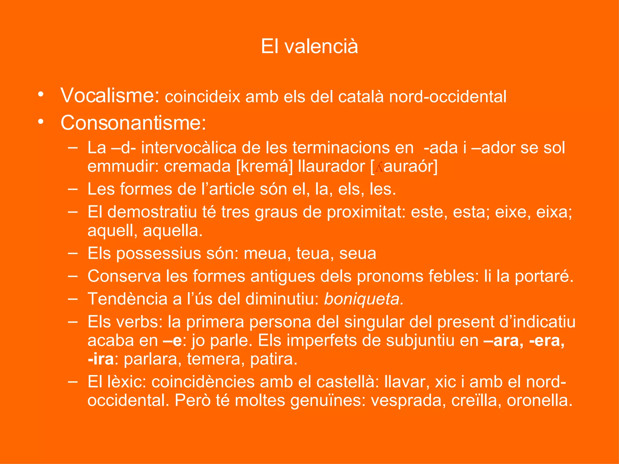 El valencià Vocalisme:  coincideix amb els del català nord-occidental Consonantisme:  La –d- intervocàlica de les terminacions en  -ada i –ador se sol emmudir: cremada [kremá] llaurador [ ʎ auraór] Les formes de l’article són el, la, els, les. El demostratiu té tres graus de proximitat: este, esta; eixe, eixa; aquell, aquella. Els possessius són: meua, teua, seua Conserva les formes antigues dels pronoms febles: li la portaré. Tendència a l’ús del diminutiu:  boniqueta. Els verbs: la primera persona del singular del present d’indicatiu acaba en  –e : jo parle. Els imperfets de subjuntiu en  –ara, -era, -ira : parlara, temera, patira. El lèxic: coincidències amb el castellà: llavar, xic i amb el nord-occidental. Però té moltes genuïnes: vesprada, creïlla, oronella. 