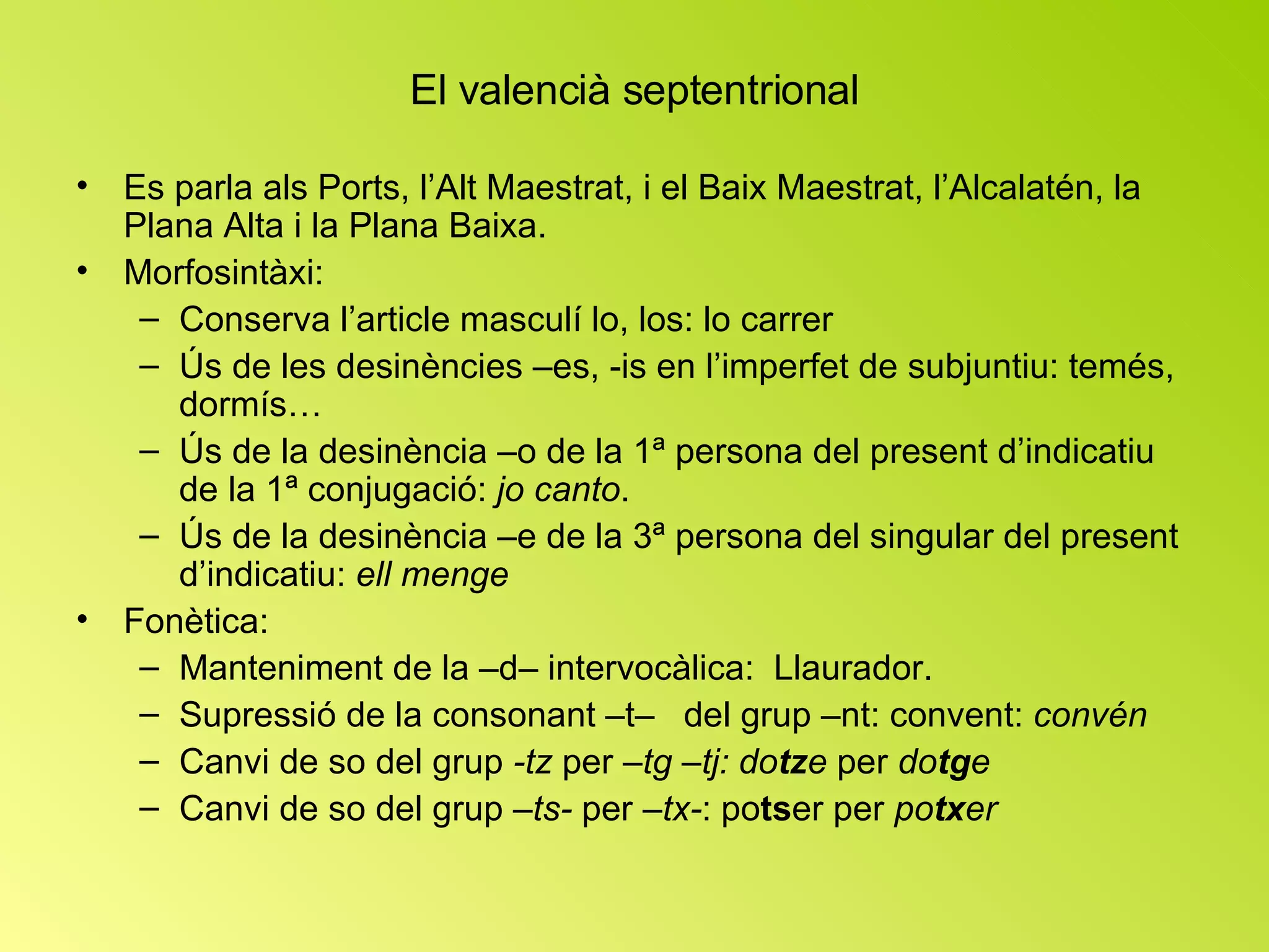 El valencià septentrional Es parla als Ports, l’Alt Maestrat, i el Baix Maestrat, l’Alcalatén, la Plana Alta i la Plana Baixa. Morfosintàxi: Conserva l’article masculí lo, los: lo carrer Ús de les desinències –es, -is en l’imperfet de subjuntiu: temés, dormís… Ús de la desinència –o de la 1ª persona del present d’indicatiu de la 1ª conjugació:  jo canto . Ús de la desinència –e de la 3ª persona del singular del present d’indicatiu:  ell menge Fonètica: Manteniment de la –d– intervocàlica:  Llaurador. Supressió de la consonant –t–  del grup –nt: convent:  convén Canvi de so del grup  -tz  per  –tg –tj:   do tz e  per  do tg e Canvi de so del grup  –ts-  per  –tx- : po ts er per  po tx er 